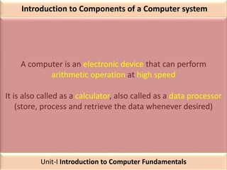 Introduction to Components of a Computer system
A computer is an electronic device that can perform
arithmetic operation at high speed
It is also called as a calculator, also called as a data processor
(store, process and retrieve the data whenever desired)
Unit-I Introduction to Computer Fundamentals
 