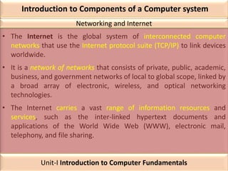 Introduction to Components of a Computer system
• The Internet is the global system of interconnected computer
networks that use the Internet protocol suite (TCP/IP) to link devices
worldwide.
• It is a network of networks that consists of private, public, academic,
business, and government networks of local to global scope, linked by
a broad array of electronic, wireless, and optical networking
technologies.
• The Internet carries a vast range of information resources and
services, such as the inter-linked hypertext documents and
applications of the World Wide Web (WWW), electronic mail,
telephony, and file sharing.
Networking and Internet
Unit-I Introduction to Computer Fundamentals
 