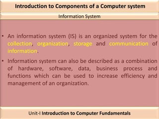 Introduction to Components of a Computer system
• An information system (IS) is an organized system for the
collection, organization, storage and communication of
information.
• Information system can also be described as a combination
of hardware, software, data, business process and
functions which can be used to increase efficiency and
management of an organization.
Information System
Unit-I Introduction to Computer Fundamentals
 