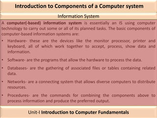 Introduction to Components of a Computer system
A computer(-based) information system is essentially an IS using computer
technology to carry out some or all of its planned tasks. The basic components of
computer-based information systems are:
• Hardware- these are the devices like the monitor processor, printer and
keyboard, all of which work together to accept, process, show data and
information.
• Software- are the programs that allow the hardware to process the data.
• Databases- are the gathering of associated files or tables containing related
data.
• Networks- are a connecting system that allows diverse computers to distribute
resources.
• Procedures- are the commands for combining the components above to
process information and produce the preferred output.
Information System
Unit-I Introduction to Computer Fundamentals
 