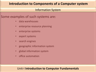 Introduction to Components of a Computer system
Some examples of such systems are:
• data warehouses
• enterprise resource planning
• enterprise systems
• expert systems
• search engines
• geographic information system
• global information system
• office automation
Information System
Unit-I Introduction to Computer Fundamentals
 