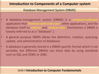 Introduction to Components of a Computer system
• A database-management system (DBMS) is a computer-software
application that interacts with end-users, other applications, and the
database itself to capture and analyze data. (Sometimes a DBMS is
loosely referred to as a "database".)
• A general purpose DBMS allows the definition, creation, querying,
update, and administration of databases.
• A database is generally stored in a DBMS-specific format which is not
portable, but different DBMSs can share data by using standards
such as SQL and ODBC or JDBC.
Database Management System (DBMS)
Unit-I Introduction to Computer Fundamentals
 