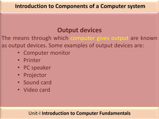 Introduction to Components of a Computer system
Output devices
The means through which computer gives output are known
as output devices. Some examples of output devices are:
• Computer monitor
• Printer
• PC speaker
• Projector
• Sound card
• Video card
Unit-I Introduction to Computer Fundamentals
 