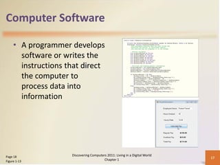 Computer Software

     • A programmer develops
       software or writes the
       instructions that direct
       the computer to
       process data into
       information




Page 18              Discovering Computers 2011: Living in a Digital World
                                                                             17
Figure 1-13                              Chapter 1
 