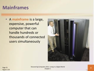 Mainframes

    • A mainframe is a large,
      expensive, powerful
      computer that can
      handle hundreds or
      thousands of connected
      users simultaneously




Page 25             Discovering Computers 2011: Living in a Digital World
                                                                            25
                                        Chapter 1
Figure 1-26
 