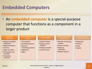 Embedded Computers

• An embedded computer is a special-purpose
  computer that functions as a component in a
  larger product
     Consumer            Home Automation                                         Process Controllers    Computer Devices
                                                       Automobiles
     Electronics             Devices                                                and Robotics       and Office Machines
• Mobile and digital    • Thermostats             • Antilock brakes            • Remote monitoring     • Keyboards
  telephones            • Sprinkling systems      • Engine control               systems               • Printers
• Digital televisions   • Security                  modules                    • Power monitors        • Faxes
• Cameras                 monitoring systems      • Airbag controller          • Machine               • Copiers
• Video recorders       • Appliances              • Cruise control               controllers
• DVD players and       • Lights                                               • Medical devices
  recorders
• Answering
  machines



Page 26                              Discovering Computers 2011: Living in a Digital World                              27
                                                         Chapter 1
 