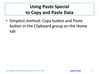 Using	
  Paste	
  Special	
  
                            to	
  Copy	
  and	
  Paste	
  Data	
  
•  Simplest	
  method:	
  Copy	
  buaon	
  and	
  Paste	
  
   buaon	
  in	
  the	
  Clipboard	
  group	
  on	
  the	
  Home	
  
   tab	
  




Succeeding in Business with Microsoft Office Excel 2010       Level 1 home   11
 