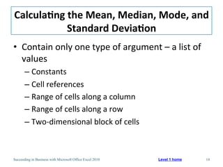 Calcula/ng	
  the	
  Mean,	
  Median,	
  Mode,	
  and	
  
             Standard	
  Devia/on	
  
•  Contain	
  only	
  one	
  type	
  of	
  argument	
  –	
  a	
  list	
  of	
  
   values	
  
       –  Constants	
  
       –  Cell	
  references	
  
       –  Range	
  of	
  cells	
  along	
  a	
  column	
  
       –  Range	
  of	
  cells	
  along	
  a	
  row	
  
       –  Two-­‐dimensional	
  block	
  of	
  cells	
  



Succeeding in Business with Microsoft Office Excel 2010      Level 1 home         14
 