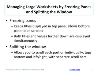 Managing	
  Large	
  Worksheets	
  by	
  Freezing	
  Panes	
  	
  
             and	
  SpliNng	
  the	
  Window	
  
•  Freezing	
  panes	
  
       –  Keeps	
  3tles	
  displayed	
  in	
  top	
  pane;	
  allows	
  boaom	
  
          pane	
  to	
  be	
  scrolled	
  
       –  Both	
  3tles	
  and	
  values	
  further	
  down	
  are	
  displayed	
  
          simultaneously	
  
•  SpliJng	
  the	
  window	
  
       –  Allows	
  you	
  to	
  scroll	
  each	
  por3on	
  individually,	
  top/
          boaom	
  and	
  lef/right,	
  with	
  separate	
  scroll	
  bars	
  


Succeeding in Business with Microsoft Office Excel 2010       Level 1 home        17
 