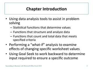 Chapter	
  Introduc/on	
  

•  Using	
  data	
  analysis	
  tools	
  to	
  assist	
  in	
  problem	
  
   solving	
  
       –  Sta3s3cal	
  func3ons	
  that	
  determine	
  values	
  
       –  Func3ons	
  that	
  structure	
  and	
  analyze	
  data	
  
       –  Func3ons	
  that	
  count	
  and	
  total	
  data	
  that	
  meets	
  
          speciﬁed	
  criteria	
  
•  Performing	
  a	
  “what-­‐if”	
  analysis	
  to	
  examine	
  
   eﬀects	
  of	
  changing	
  speciﬁc	
  worksheet	
  values	
  
•  Using	
  Goal	
  Seek	
  to	
  work	
  backward	
  to	
  determine	
  
   input	
  required	
  to	
  ensure	
  a	
  speciﬁc	
  outcome	
  
Succeeding in Business with Microsoft Office Excel 2010                            2
 