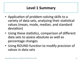 Level	
  1	
  Summary	
  

•  Applica3on	
  of	
  problem-­‐solving	
  skills	
  to	
  a	
  
   variety	
  of	
  data	
  sets,	
  analyzing	
  their	
  sta3s3cal	
  
   values	
  (mean,	
  mode,	
  median,	
  and	
  standard	
  
   devia3on)	
  
•  Using	
  these	
  sta3s3cs,	
  comparison	
  of	
  diﬀerent	
  
   data	
  sets	
  to	
  assess	
  absolute	
  as	
  well	
  as	
  
   percentage	
  changes	
  
•  Using	
  ROUND	
  func3on	
  to	
  modify	
  precision	
  of	
  
   values	
  in	
  data	
  sets	
  

Succeeding in Business with Microsoft Office Excel 2010                23
 