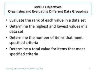 Level	
  2	
  Objec/ves:	
  
   Organizing	
  and	
  Evalua/ng	
  Diﬀerent	
  Data	
  Groupings	
  

•  Evaluate	
  the	
  rank	
  of	
  each	
  value	
  in	
  a	
  data	
  set	
  
•  Determine	
  the	
  highest	
  and	
  lowest	
  values	
  in	
  a	
  
   data	
  set	
  
•  Determine	
  the	
  number	
  of	
  items	
  that	
  meet	
  
   speciﬁed	
  criteria	
  
•  Determine	
  a	
  total	
  value	
  for	
  items	
  that	
  meet	
  
   speciﬁed	
  criteria	
  


Succeeding in Business with Microsoft Office Excel 2010                           24
 
