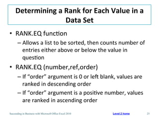 Determining	
  a	
  Rank	
  for	
  Each	
  Value	
  in	
  a	
  
                         Data	
  Set	
  
•  RANK.EQ	
  func3on	
  
       –  Allows	
  a	
  list	
  to	
  be	
  sorted,	
  then	
  counts	
  number	
  of	
  
          entries	
  either	
  above	
  or	
  below	
  the	
  value	
  in	
  
          ques3on	
  
•  RANK.EQ	
  (number,ref,order)	
  
       –  If	
  “order”	
  argument	
  is	
  0	
  or	
  lef	
  blank,	
  values	
  are	
  
          ranked	
  in	
  descending	
  order	
  
       –  If	
  “order”	
  argument	
  is	
  a	
  posi3ve	
  number,	
  values	
  
          are	
  ranked	
  in	
  ascending	
  order	
  

Succeeding in Business with Microsoft Office Excel 2010              Level 2 home            25
 