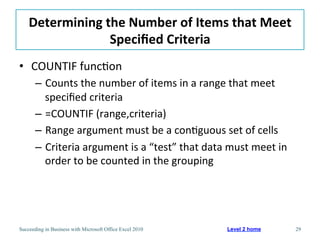 Determining	
  the	
  Number	
  of	
  Items	
  that	
  Meet	
  
                    Speciﬁed	
  Criteria	
  
•  COUNTIF	
  func3on	
  
       –  Counts	
  the	
  number	
  of	
  items	
  in	
  a	
  range	
  that	
  meet	
  
          speciﬁed	
  criteria	
  
       –  =COUNTIF	
  (range,criteria)	
  
       –  Range	
  argument	
  must	
  be	
  a	
  con3guous	
  set	
  of	
  cells	
  
       –  Criteria	
  argument	
  is	
  a	
  “test”	
  that	
  data	
  must	
  meet	
  in	
  
          order	
  to	
  be	
  counted	
  in	
  the	
  grouping	
  




Succeeding in Business with Microsoft Office Excel 2010                Level 2 home             29
 