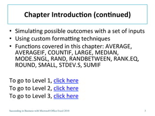 Chapter	
  Introduc/on	
  (con/nued)	
  

•  Simula3ng	
  possible	
  outcomes	
  with	
  a	
  set	
  of	
  inputs	
  
•  Using	
  custom	
  formaJng	
  techniques	
  
•  Func3ons	
  covered	
  in	
  this	
  chapter:	
  AVERAGE,	
  
   AVERAGEIF,	
  COUNTIF,	
  LARGE,	
  MEDIAN,	
  
   MODE.SNGL,	
  RAND,	
  RANDBETWEEN,	
  RANK.EQ,	
  
   ROUND,	
  SMALL,	
  STDEV.S,	
  SUMIF	
  

To	
  go	
  to	
  Level	
  1,	
  click	
  here	
  
To	
  go	
  to	
  Level	
  2,	
  click	
  here	
  
To	
  go	
  to	
  Level	
  3,	
  click	
  here	
  

Succeeding in Business with Microsoft Office Excel 2010                    3
 