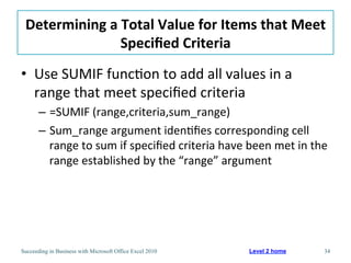 Determining	
  a	
  Total	
  Value	
  for	
  Items	
  that	
  Meet	
  
                    Speciﬁed	
  Criteria	
  
•  Use	
  SUMIF	
  func3on	
  to	
  add	
  all	
  values	
  in	
  a	
  
   range	
  that	
  meet	
  speciﬁed	
  criteria	
  
       –  =SUMIF	
  (range,criteria,sum_range)	
  
       –  Sum_range	
  argument	
  iden3ﬁes	
  corresponding	
  cell	
  
          range	
  to	
  sum	
  if	
  speciﬁed	
  criteria	
  have	
  been	
  met	
  in	
  the	
  
          range	
  established	
  by	
  the	
  “range”	
  argument	
  




Succeeding in Business with Microsoft Office Excel 2010                 Level 2 home            34
 