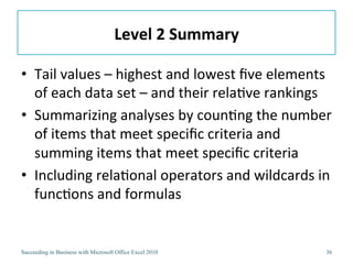 Level	
  2	
  Summary	
  

•  Tail	
  values	
  –	
  highest	
  and	
  lowest	
  ﬁve	
  elements	
  
   of	
  each	
  data	
  set	
  –	
  and	
  their	
  rela3ve	
  rankings	
  
•  Summarizing	
  analyses	
  by	
  coun3ng	
  the	
  number	
  
   of	
  items	
  that	
  meet	
  speciﬁc	
  criteria	
  and	
  
   summing	
  items	
  that	
  meet	
  speciﬁc	
  criteria	
  
•  Including	
  rela3onal	
  operators	
  and	
  wildcards	
  in	
  
   func3ons	
  and	
  formulas	
  	
  


Succeeding in Business with Microsoft Office Excel 2010                  36
 