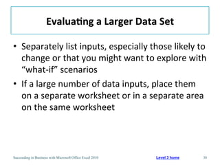 Evalua/ng	
  a	
  Larger	
  Data	
  Set	
  

•  Separately	
  list	
  inputs,	
  especially	
  those	
  likely	
  to	
  
   change	
  or	
  that	
  you	
  might	
  want	
  to	
  explore	
  with	
  
   “what-­‐if”	
  scenarios	
  
•  If	
  a	
  large	
  number	
  of	
  data	
  inputs,	
  place	
  them	
  
   on	
  a	
  separate	
  worksheet	
  or	
  in	
  a	
  separate	
  area	
  
   on	
  the	
  same	
  worksheet	
  



Succeeding in Business with Microsoft Office Excel 2010   Level 3 home   38
 