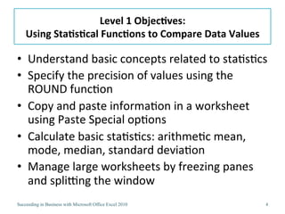 Level	
  1	
  Objec/ves:	
  
    Using	
  Sta/s/cal	
  Func/ons	
  to	
  Compare	
  Data	
  Values	
  

•  Understand	
  basic	
  concepts	
  related	
  to	
  sta3s3cs	
  
•  Specify	
  the	
  precision	
  of	
  values	
  using	
  the	
  
   ROUND	
  func3on	
  
•  Copy	
  and	
  paste	
  informa3on	
  in	
  a	
  worksheet	
  
   using	
  Paste	
  Special	
  op3ons	
  
•  Calculate	
  basic	
  sta3s3cs:	
  arithme3c	
  mean,	
  
   mode,	
  median,	
  standard	
  devia3on	
  
•  Manage	
  large	
  worksheets	
  by	
  freezing	
  panes	
  
   and	
  spliJng	
  the	
  window	
  
Succeeding in Business with Microsoft Office Excel 2010                     4
 
