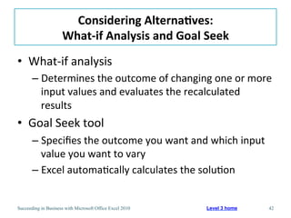 Considering	
  Alterna/ves:	
  
                     What-­‐if	
  Analysis	
  and	
  Goal	
  Seek	
  
•  What-­‐if	
  analysis	
  
       –  Determines	
  the	
  outcome	
  of	
  changing	
  one	
  or	
  more	
  
          input	
  values	
  and	
  evaluates	
  the	
  recalculated	
  
          results	
  
•  Goal	
  Seek	
  tool	
  
       –  Speciﬁes	
  the	
  outcome	
  you	
  want	
  and	
  which	
  input	
  
          value	
  you	
  want	
  to	
  vary	
  
       –  Excel	
  automa3cally	
  calculates	
  the	
  solu3on	
  


Succeeding in Business with Microsoft Office Excel 2010      Level 3 home          42
 