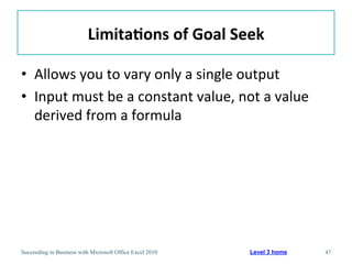 Limita/ons	
  of	
  Goal	
  Seek	
  

•  Allows	
  you	
  to	
  vary	
  only	
  a	
  single	
  output	
  
•  Input	
  must	
  be	
  a	
  constant	
  value,	
  not	
  a	
  value	
  
   derived	
  from	
  a	
  formula	
  




Succeeding in Business with Microsoft Office Excel 2010   Level 3 home       47
 