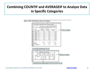 Combining	
  COUNTIF	
  and	
  AVERAGEIF	
  to	
  Analyze	
  Data	
  
                 in	
  Speciﬁc	
  Categories	
  




Succeeding in Business with Microsoft Office Excel 2010   Level 3 home   48
 