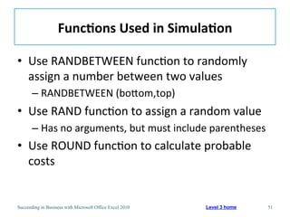 Func/ons	
  Used	
  in	
  Simula/on	
  

•  Use	
  RANDBETWEEN	
  func3on	
  to	
  randomly	
  
   assign	
  a	
  number	
  between	
  two	
  values	
  
       –  RANDBETWEEN	
  (boaom,top)	
  
•  Use	
  RAND	
  func3on	
  to	
  assign	
  a	
  random	
  value	
  
       –  Has	
  no	
  arguments,	
  but	
  must	
  include	
  parentheses	
  
•  Use	
  ROUND	
  func3on	
  to	
  calculate	
  probable	
  
   costs	
  


Succeeding in Business with Microsoft Office Excel 2010    Level 3 home      51
 