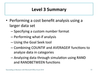 Level	
  3	
  Summary	
  

•  Performing	
  a	
  cost	
  beneﬁt	
  analysis	
  using	
  a	
  
   larger	
  data	
  set	
  
       –  Specifying	
  a	
  custom	
  number	
  format	
  
       –  Performing	
  what-­‐if	
  analysis	
  
       –  Using	
  the	
  Goal	
  Seek	
  tool	
  
       –  Combining	
  COUNTIF	
  and	
  AVERAGEIF	
  func3ons	
  to	
  
          analyze	
  data	
  in	
  categories	
  
       –  Analyzing	
  data	
  through	
  simula3on	
  using	
  RAND	
  
          and	
  RANDBETWEEN	
  func3ons	
  
Succeeding in Business with Microsoft Office Excel 2010                53
 