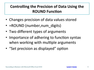 Controlling	
  the	
  Precision	
  of	
  Data	
  Using	
  the	
  
                      ROUND	
  Func/on	
  
•  Changes	
  precision	
  of	
  data	
  values	
  stored	
  
•  =ROUND	
  (number,num_digits)	
  
•  Two	
  diﬀerent	
  types	
  of	
  arguments	
  
•  Importance	
  of	
  adhering	
  to	
  func3on	
  syntax	
  
   when	
  working	
  with	
  mul3ple	
  arguments	
  
•  “Set	
  precision	
  as	
  displayed”	
  op3on	
  



Succeeding in Business with Microsoft Office Excel 2010   Level 1 home    8
 
