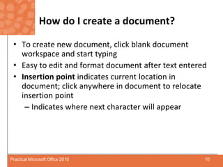 How do I create a document?To create new document, click blank document workspace and start typingEasy to edit and format document after text enteredInsertion point indicates current location in document; click anywhere in document to relocate insertion pointIndicates where next character will appear10Practical Microsoft Office 2010