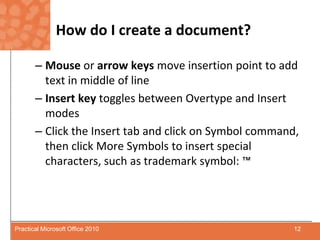 How do I create a document?Mouse or arrow keys move insertion point to add text in middle of lineInsert key toggles between Overtype and Insertmodes Click the Insert tab and click on Symbol command, then click More Symbols to insert special characters, such as trademark symbol: ™12Practical Microsoft Office 2010