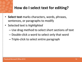 How do I select text for editing?Select text marks characters, words, phrases, sentences, or paragraphs to modify Selected text is highlightedUse drag method to select short sections of textDouble-click a word to select only that wordTriple-click to select entire paragraph14Practical Microsoft Office 2010
