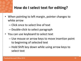How do I select text for editing?When pointing to left margin, pointer changes to white arrow Click once to select line of textDouble-click to select paragraphYou can use keyboard to select text Use mouse or arrow keys to move insertion point to beginning of selected text Hold Shift key down while using arrow keys to select text15Practical Microsoft Office 2010