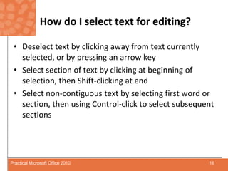 How do I select text for editing?Deselect text by clicking away from text currently selected, or by pressing an arrow keySelect section of text by clicking at beginning of selection, then Shift-clicking at endSelect non-contiguous textby selecting first word or section, then using Control-click to select subsequent sections16Practical Microsoft Office 2010