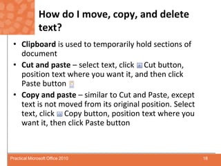 How do I move, copy, and delete text?Clipboard is used to temporarily hold sections of documentCut and paste – select text, click     Cut button, position text where you want it, and then click      Paste buttonCopy and paste – similar to Cut and Paste, except text is not moved from its original position. Select text, click     Copy button, position text where you want it, then click Paste button18Practical Microsoft Office 2010