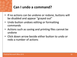 Can I undo a command?If no actions can be undone or redone, buttons will be disabled and appear “grayed out”Undo button undoes editing or formatting commands Actions such as saving and printing files cannot be undoneClick down arrow beside either button to undo or redo a number of actions22Practical Microsoft Office 2010