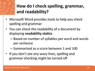 How do I check spelling, grammar, and readability?Microsoft Word provides tools to help you check spelling and grammarYou can check the readability of a document by displaying readability staticsBased on number of syllables per word and words per sentenceSummarized as a score between 1 and 100If you don’t see any wavy lines, spelling and grammar checking might be turned off24Practical Microsoft Office 2010