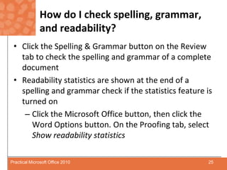 How do I check spelling, grammar, and readability?Click the Spelling & Grammar button on the Review tab to check the spelling and grammar of a complete documentReadability statistics are shown at the end of a spelling and grammar check if the statistics feature is turned onClick the Microsoft Office button, then click the Word Options button. On the Proofing tab, select Show readability statistics25Practical Microsoft Office 2010