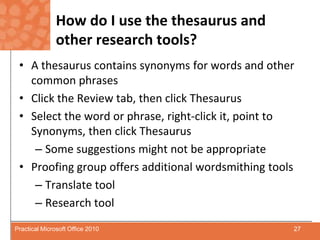 How do I use the thesaurus and other research tools?A thesaurus contains synonyms for words and other common phrasesClick the Review tab, then click ThesaurusSelect the word or phrase, right-click it, point to Synonyms, then click ThesaurusSome suggestions might not be appropriateProofing group offers additional wordsmithing toolsTranslate toolResearch tool27Practical Microsoft Office 2010