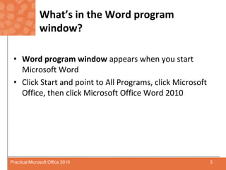 What’s in the Word program window?Word program window appears when you start Microsoft WordClick Start and point to All Programs, click Microsoft Office, then click Microsoft Office Word 20103Practical Microsoft Office 2010