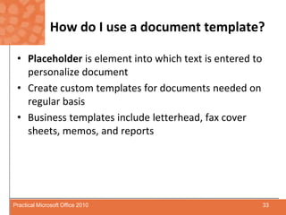 How do I use a document template?Placeholder is element into which text is entered to personalize documentCreate custom templates for documents needed on regular basisBusiness templates include letterhead, fax cover sheets, memos, and reports33Practical Microsoft Office 2010