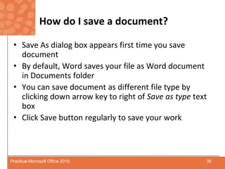 How do I save a document?Save As dialog box appears first time you save documentBy default, Word saves your file as Word document in Documents folderYou can save document as different file type by clicking down arrow key to right of Save as type text boxClick Save button regularly to save your work35Practical Microsoft Office 2010