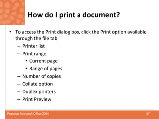 How do I print a document?To access the Print dialog box, click the Print option available through the file tab Printer listPrint range Current pageRange of pagesNumber of copiesCollate optionDuplex printersPrint Preview	37Practical Microsoft Office 2010