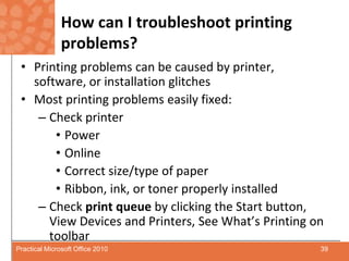 How can I troubleshoot printing problems?Printing problems can be caused by printer, software, or installation glitchesMost printing problems easily fixed:Check printerPowerOnlineCorrect size/type of paperRibbon, ink, or toner properly installedCheck print queue by clicking the Start button, View Devices and Printers, See What’s Printing on toolbar39Practical Microsoft Office 2010