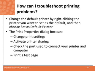 How can I troubleshoot printing problems?Change the default printer by right-clicking the printer you want to set as the default, and then choose Set as Default PrinterThe Print Properties dialog box can:Change print settingsActivate printer sharingCheck the port used to connect your printer and computerPrint a test page41Practical Microsoft Office 2010