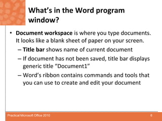 What’s in the Word program window?Document workspace is where you type documents.  It looks like a blank sheet of paper on your screen.Title bar shows name of current documentIf document has not been saved, title bar displays generic title “Document1”Word’s ribbon contains commands and tools that you can use to create and edit your document6Practical Microsoft Office 2010
