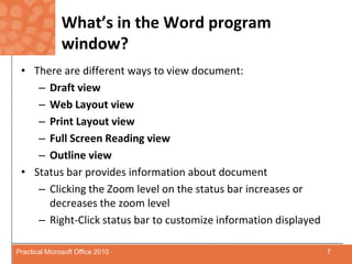 What’s in the Word program window?There are different ways to view document:Draft viewWeb Layout viewPrint Layout viewFull Screen Reading viewOutline viewStatus bar provides information about documentClickingthe Zoom level on the status bar increases or decreases the zoom levelRight-Click status bar to customize information displayed7Practical Microsoft Office 2010