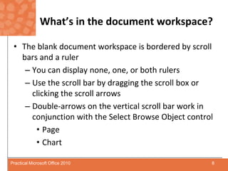 What’s in the document workspace?The blank document workspace is bordered by scroll bars and a rulerYou can display none, one, or both rulersUse the scroll bar by dragging the scroll box or clicking the scroll arrowsDouble-arrows on the vertical scroll bar work in conjunction with the Select Browse Object controlPageChart8Practical Microsoft Office 2010