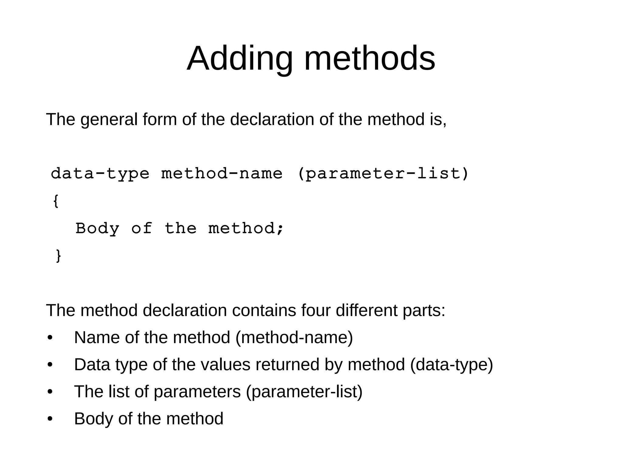 Adding methods 
The general form of the declaration of the method is, 
data-type method-name (parameter-list) 
{ 
Body of the method; 
} 
The method declaration contains four different parts: 
● Name of the method (method-name) 
● Data type of the values returned by method (data-type) 
● The list of parameters (parameter-list) 
● Body of the method 
 
