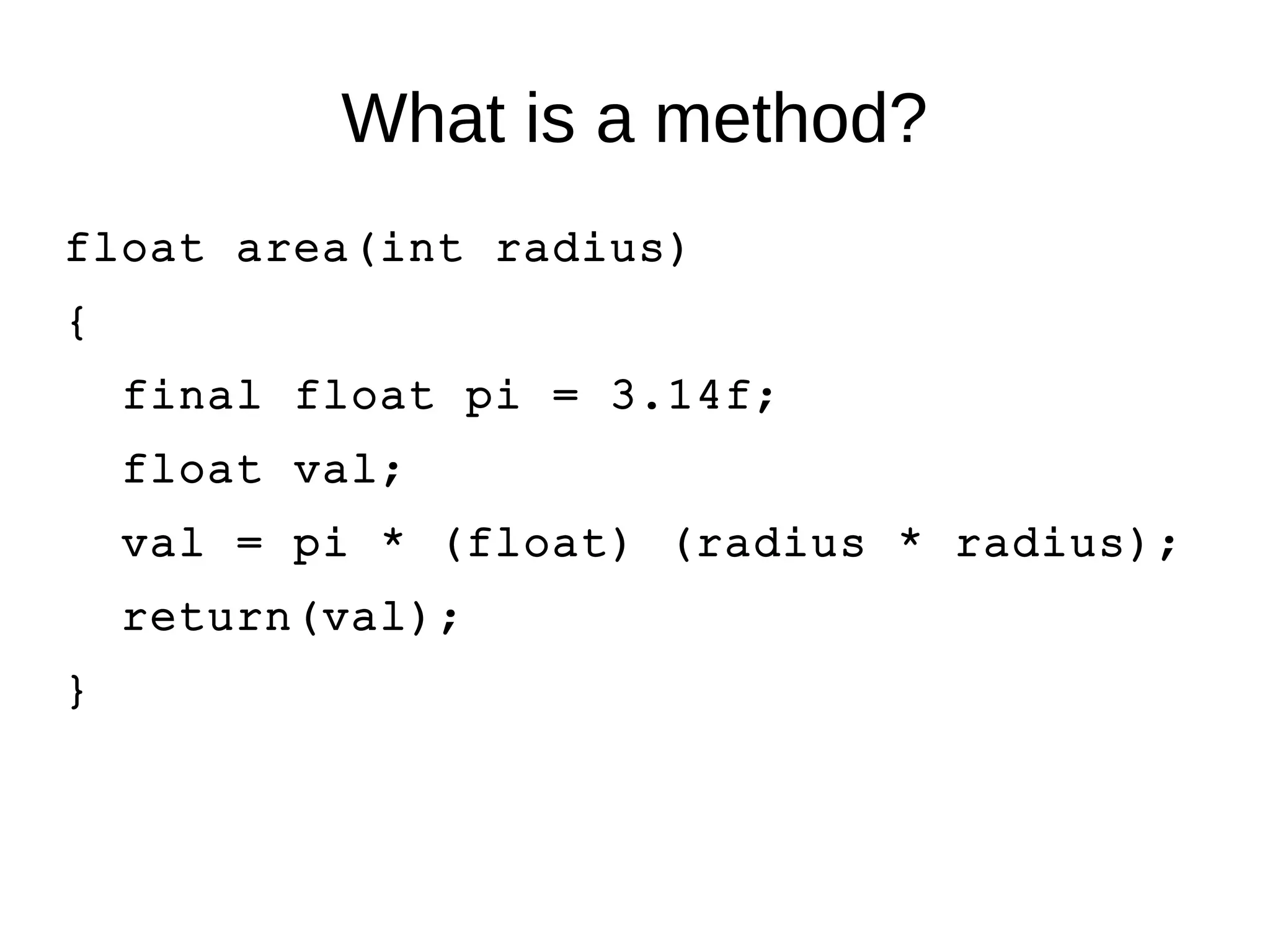 What is a method? 
float area(int radius) 
{ 
final float pi = 3.14f; 
float val; 
val = pi * (float) (radius * radius); 
return(val); 
} 
 